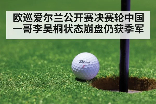 欧巡爱尔兰公开赛决赛轮中国一哥李昊桐状态崩盘仍获季军