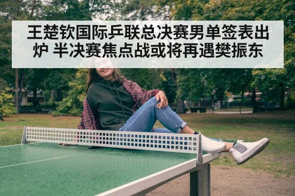 王楚钦国际乒联总决赛男单签表出炉 半决赛焦点战或将再遇樊振东